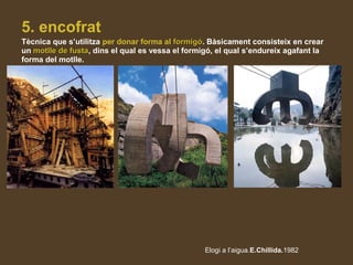 5. encofrat
Tècnica que s’utilitza per donar forma al formigóformigó. Bàsicament consisteix en crear
un motlle de fustamotlle de fusta, dins el qual es vessa el formigó, el qual s’endureix agafant la
forma del motlle.
Elogi a l’aigua.E.Chillida.1982
 