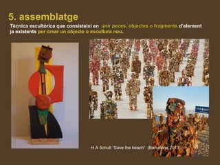 5. assemblatge
Tècnica escultòrica que consisteixi en unir peces, objectes o fragmentsunir peces, objectes o fragments d’element
ja existents per crear un objecte o escultura nou.
H.A Schult “Save the beach” (Barcelona 2013)
 