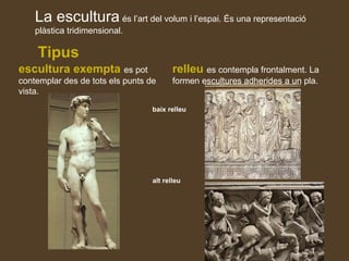 La escultura és l’art del volum i l’espai. És una representació
plàstica tridimensional.
Tipus
escultura exempta es pot
contemplar des de tots els punts de
vista.
relleu es contempla frontalment. La
formen escultures adherides a un pla.
baix relleu
alt relleu
 