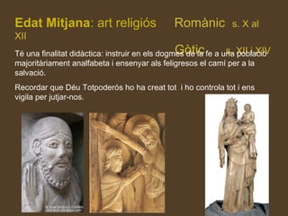 Edat Mitjana: art religiós Romànic s. X al
XII
Gòtic s. XII i XIVTé una finalitat didàctica: instruir en els dogmes de la fe a una població
majoritàriament analfabeta i ensenyar als feligresos el camí per a la
salvació.
Recordar que Déu Totpoderós ho ha creat tot i ho controla tot i ens
vigila per jutjar-nos.
 