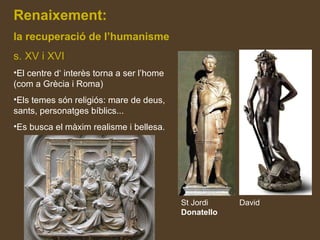 Renaixement:
la recuperació de l’humanisme
s. XV i XVI
•El centre d‘ interès torna a ser l’home
(com a Grècia i Roma)
•Els temes són religiós: mare de deus,
sants, personatges bíblics...
•Es busca el màxim realisme i bellesa.
St Jordi David
Donatello
 
