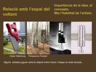Relació amb l’espai del
voltant
Claes Oldenburg Perejaume Postaler
Alguns artistes juguen amb la relació entre l’obra i l’espai on està situada.
Importància de la idea, el
concepte.
Mai l’habilitat de l’artista.
 