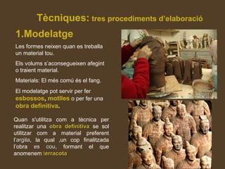 Tècniques: tres procediments d’elaboració
1.Modelatge
Les formes neixen quan es treballa
un material tou.
Els volums s’aconsegueixen afegint
o traient material.
Materials: El més comú és el fang.
El modelatge pot servir per fer
esbossos, motlles o per fer una
obra definitiva.
Quan s'utilitza com a tècnica per
realitzar una obra definitivaobra definitiva se sol
utilitzar com a material preferent
l’argilaargila, la qual ,un cop finalitzada
l’obra es coues cou, formant el que
anomenem tterracotaerracota
 