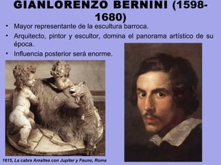 GIANLORENZO BERNINI (1598-
1680)
• Mayor representante de la escultura barroca.
• Arquitecto, pintor y escultor, domina el panorama artístico de su
época.
• Influencia posterior será enorme.
1615, La cabra Amaltea con Jupiter y Fauno, Roma
 
