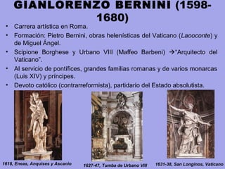 GIANLORENZO BERNINI (1598-
1680)
• Carrera artística en Roma.
• Formación: Pietro Bernini, obras helenísticas del Vaticano (Laooconte) y
de Miguel Ángel.
• Scipione Borghese y Urbano VIII (Maffeo Barbeni) “Arquitecto del
Vaticano”.
• Al servicio de pontífices, grandes familias romanas y de varios monarcas
(Luis XIV) y príncipes.
• Devoto católico (contrarreformista), partidario del Estado absolutista.
1618, Eneas, Anquises y Ascanio 1627-47, Tumba de Urbano VIII 1631-38, San Longinos, Vaticano
 