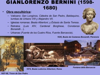 GIANLORENZO BERNINI (1598-
1680)
• Obra escultórica:
– Vaticano: San Longinos, Cátedra de San Pedro, Baldaquino,
tumbas de Urbano VIII y Alejandro VII.
– Iglesias romanas: Beata Albertoni, y Éxtasis de Santa Teresa.
– Retratos (Luis XIV, Cardenal Borghese, Constanza
Bonarelli…).
– Urbanas (Fuente de los Cuatro Ríos, Fuente Barcaccia).
1657-66, Trono de San Pedro
1674, Beata Ludovica Albertoni, Roma
1635, Busto de Costanza Bonarelli, Florencia
Fontana della Barcaccia
 