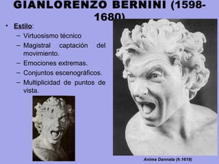GIANLORENZO BERNINI (1598-
1680)
• Estilo:
– Virtuosismo técnico
– Magistral captación del
movimiento.
– Emociones extremas.
– Conjuntos escenográficos.
– Multiplicidad de puntos de
vista.
Anima Dannata (h.1619)
 