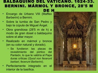 BALDAQUINO DEL VATICANO. 1624-33.
BERNINI. MÁRMOL Y BRONCE, 28'5 M
DE H
• Encargo de Urbano VIII (Maffeo
Barberini) a Bernini.
• Sobre la tumba de San Pedro y
bajo la cúpula de Miguel Ángel.
• Obra grandiosa (28'5 m de h) a
modo de gran dosel o baldaquino
sobre el altar mayor.
• Realizado en mármol y bronce
(en su color natural y dorado).
– Se fundieron las placas de
revestimiento del pórtico del
Panteón, lo que le valdría al Papa
duras críticas (Quod non fecerunt
barbari, fecerunt Barberini).
• Perfectamente integrado en el
interior de la basílica.
 