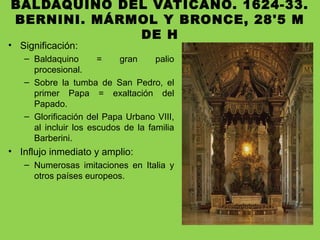 BALDAQUINO DEL VATICANO. 1624-33.
BERNINI. MÁRMOL Y BRONCE, 28'5 M
DE H
• Significación:
– Baldaquino = gran palio
procesional.
– Sobre la tumba de San Pedro, el
primer Papa = exaltación del
Papado.
– Glorificación del Papa Urbano VIII,
al incluir los escudos de la familia
Barberini.
• Influjo inmediato y amplio:
– Numerosas imitaciones en Italia y
otros países europeos.
 
