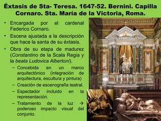 Éxtasis de Sta- Teresa. 1647-52. Bernini. Capilla
Cornaro. Sta. María de la Victoria, Roma.
• Encargada por el cardenal
Federico Cornaro.
• Escena ajustada a la descripción
que hace la santa de su éxtasis.
• Obra de su etapa de madurez
(Constantino de la Scala Regia y
la beata Ludovica Albertoni).
– Concebida en un marco
arquitectónico (integración de
arquitectura, escultura y pintura)
– Creación de escenografía teatral.
– Espectador incluido en la
representación.
– Tratamiento de la luz 
poderoso impacto visual del
conjunto.
 
