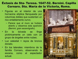 Éxtasis de Sta- Teresa. 1647-52. Bernini. Capilla
Cornaro. Sta. María de la Victoria, Roma.
• Figuras en el interior de una
hornacina elíptica flanqueada por
columnas dobles que sustentan un
rico entablamento curvo.
– Parece que el muro se hubiera
abierto y viésemos esta aparición
(Bernini, gran escenógrafo).
• En la bóveda se finge
pictóricamente un cielo con un
grupo de ángeles entre nubes.
• Luz celestial = rayos de bronce
dorado.
• En los laterales: miembros de la
familia Cornaro, observando la
escena, como el espectador
actual.
 