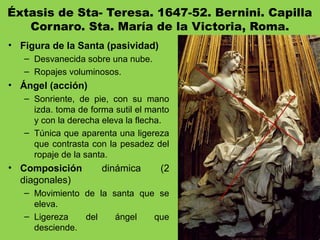 Éxtasis de Sta- Teresa. 1647-52. Bernini. Capilla
Cornaro. Sta. María de la Victoria, Roma.
• Figura de la Santa (pasividad)
– Desvanecida sobre una nube.
– Ropajes voluminosos.
• Ángel (acción)
– Sonriente, de pie, con su mano
izda. toma de forma sutil el manto
y con la derecha eleva la flecha.
– Túnica que aparenta una ligereza
que contrasta con la pesadez del
ropaje de la santa.
• Composición dinámica (2
diagonales)
– Movimiento de la santa que se
eleva.
– Ligereza del ángel que
desciende.
 