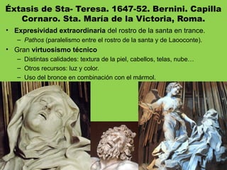 Éxtasis de Sta- Teresa. 1647-52. Bernini. Capilla
Cornaro. Sta. María de la Victoria, Roma.
• Expresividad extraordinaria del rostro de la santa en trance.
– Pathos (paralelismo entre el rostro de la santa y de Laooconte).
• Gran virtuosismo técnico
– Distintas calidades: textura de la piel, cabellos, telas, nube…
– Otros recursos: luz y color.
– Uso del bronce en combinación con el mármol.
 