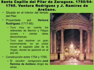 Santa Capilla del Pilar de Zaragoza. 1750/54-
1765. Ventura Rodríguez y J. Ramírez de
Arellano.
• Situada en el interior del templo
del Pilar.
• Proyectada por Ventura
Rodríguez (1717-85)
– Tuvo muy en cuenta los
referentes de Bernini y Filippo
Juvara + ciertas ideas
dieciochescas.
– Tuvo que resolver un gran
inconveniente: no se podía
mover el sagrado pilar de la
Virgen, donde se apareció en el
año 40.
• Construcción entre 1754 y 1765.
– El escultor zaragozano José
Ramírez de Arellano dirigió las
obras.
 