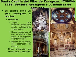 Santa Capilla del Pilar de Zaragoza. 1750/54-
1765. Ventura Rodríguez y J. Ramírez de
Arellano.
• Se concibe como un
gran baldaquino o
templete.
– Materiales:
• Jaspes para
columnas, piedra para
zócalo, entablamento
y otras partes.
• Bronce dorado con el
que se realizaron las
basas y los capiteles
de orden corintio.
• Madera en la cúpula,
con decoración de
estucos.
– Plena integración de
arquitectura y escultura.
 