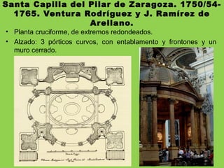 Santa Capilla del Pilar de Zaragoza. 1750/54-
1765. Ventura Rodríguez y J. Ramírez de
Arellano.
• Planta cruciforme, de extremos redondeados.
• Alzado: 3 pórticos curvos, con entablamento y frontones y un
muro cerrado.
 
