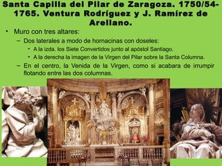 Santa Capilla del Pilar de Zaragoza. 1750/54-
1765. Ventura Rodríguez y J. Ramírez de
Arellano.
• Muro con tres altares:
– Dos laterales a modo de hornacinas con doseles:
• A la izda. los Siete Convertidos junto al apóstol Santiago.
• A la derecha la imagen de la Virgen del Pilar sobre la Santa Columna.
– En el centro, la Venida de la Virgen, como si acabara de irrumpir
flotando entre las dos columnas.
 