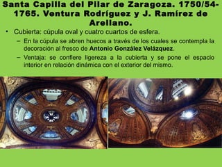 Santa Capilla del Pilar de Zaragoza. 1750/54-
1765. Ventura Rodríguez y J. Ramírez de
Arellano.
• Cubierta: cúpula oval y cuatro cuartos de esfera.
– En la cúpula se abren huecos a través de los cuales se contempla la
decoración al fresco de Antonio González Velázquez.
– Ventaja: se confiere ligereza a la cubierta y se pone el espacio
interior en relación dinámica con el exterior del mismo.
 