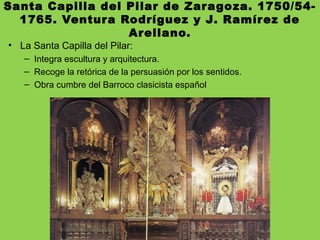 Santa Capilla del Pilar de Zaragoza. 1750/54-
1765. Ventura Rodríguez y J. Ramírez de
Arellano.
• La Santa Capilla del Pilar:
– Integra escultura y arquitectura.
– Recoge la retórica de la persuasión por los sentidos.
– Obra cumbre del Barroco clasicista español
 