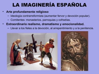 LA IMAGINERÍA ESPAÑOLA
• Arte profundamente religioso
– Ideología contrarreformista (aumentar fervor y devoción popular).
– Comitentes: monasterios, parroquias y cofradías.
• Extraordinario realismo, dramatismo y emocionalidad.
– Llevar a los fieles a la devoción, al arrepentimiento y a la penitencia.
 