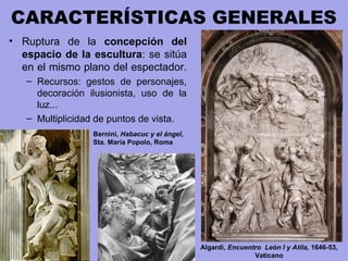 CARACTERÍSTICAS GENERALES
• Ruptura de la concepción del
espacio de la escultura: se sitúa
en el mismo plano del espectador.
– Recursos: gestos de personajes,
decoración ilusionista, uso de la
luz...
– Multiplicidad de puntos de vista.
Bernini, Habacuc y el ángel,
Sta. María Popolo, Roma
Algardi, Encuentro León I y Atila, 1646-53,
Vaticano
 