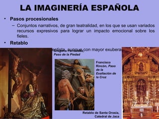 LA IMAGINERÍA ESPAÑOLA
• Pasos procesionales
– Conjuntos narrativos, de gran teatralidad, en los que se usan variados
recursos expresivos para lograr un impacto emocional sobre los
fieles.
• Retablo
– Disposición renacentista, aunque con mayor exuberancia decorativa.Gregorio Fernández,
Paso de la Piedad
Retablo de Santa Orosia,
Catedral de Jaca
Francisco
Rincón, Paso
de la
Exaltación de
la Cruz
 