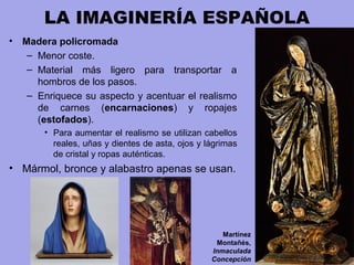 LA IMAGINERÍA ESPAÑOLA
• Madera policromada
– Menor coste.
– Material más ligero para transportar a
hombros de los pasos.
– Enriquece su aspecto y acentuar el realismo
de carnes (encarnaciones) y ropajes
(estofados).
• Para aumentar el realismo se utilizan cabellos
reales, uñas y dientes de asta, ojos y lágrimas
de cristal y ropas auténticas.
• Mármol, bronce y alabastro apenas se usan.
Martínez
Montañés,
Inmaculada
Concepción
 