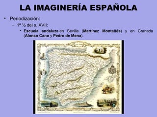 LA IMAGINERÍA ESPAÑOLA
• Periodización:
– 1ª ½ del s. XVII:
• Escuela andaluza en Sevilla (Martínez Montañés) y en Granada
(Alonso Cano y Pedro de Mena).
 