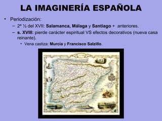 LA IMAGINERÍA ESPAÑOLA
• Periodización:
– 2ª ½ del XVII: Salamanca, Málaga y Santiago + anteriores.
– s. XVIII: pierde carácter espiritual VS efectos decorativos (nueva casa
reinante).
• Vena castiza: Murcia y Francisco Salzillo.
 