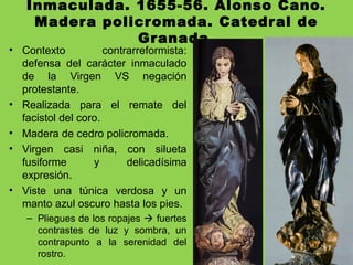Inmaculada. 1655-56. Alonso Cano.
Madera policromada. Catedral de
Granada.
• Contexto contrarreformista:
defensa del carácter inmaculado
de la Virgen VS negación
protestante.
• Realizada para el remate del
facistol del coro.
• Madera de cedro policromada.
• Virgen casi niña, con silueta
fusiforme y delicadísima
expresión.
• Viste una túnica verdosa y un
manto azul oscuro hasta los pies.
– Pliegues de los ropajes  fuertes
contrastes de luz y sombra, un
contrapunto a la serenidad del
rostro.
 