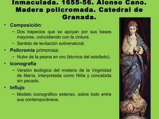 Inmaculada. 1655-56. Alonso Cano.
Madera policromada. Catedral de
Granada.
• Composición:
– Dos trapecios que se apoyan por sus bases
mayores, coincidiendo con la cintura.
– Sentido de levitación sobrenatural.
• Policromía primorosa:
– Nube de la peana en oro (técnica del estofado).
• Iconografía
– Versión teológica del misterio de la Virginidad
de María, interpretada como Niña y concebida
sin pecado.
• Influjo
– Modelo iconográfico extenso, sobre todo entre
sus contemporáneos.
 