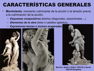CARACTERÍSTICAS GENERALES
• Movimiento: momento culminante de la acción o la tensión previa
a la culminación de la acción.
– Esquemas compositivos abiertos (diagonales, serpentinatas…).
– Elementos de la obra (telas o cabellos agitados).
– Expresiones tensas o incluso exageradas.
Bernini, Apolo y Dafne, 1622-25 y David,
1623-24 Borghese
 