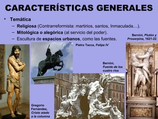 CARACTERÍSTICAS GENERALES
• Temática
– Religiosa (Contrarreformista: martirios, santos, Inmaculada…).
– Mitológica o alegórica (al servicio del poder).
– Escultura de espacios urbanos, como las fuentes.
Gregorio
Fernández,
Cristo atado
a la columna
Bernini, Plutón y
Proserpina, 1621-22
Pietro Tacca, Felipe IV
Bernini,
Fuente de los
cuatro ríos
 