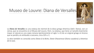 Museo de Louvre: Diana de Versalles
La Diana de Versalles es una estatua de mármol de la diosa griega Artemisa (latín: Diana), con un
ciervo, que se encuentra en el Museo del Louvre, París. La estatua, que tiene un tamaño levemente
mayor al natural,es una copia romana (perteneciente al siglo I o II) de un original griego en bronce
que se perdió y es atribuido a Leocares, circa 325 a. C.
La obra también es conocida como Diana à la Biche, Diane Chasseresse (Diana cazadora) y Artemisa
de la caza.
 
