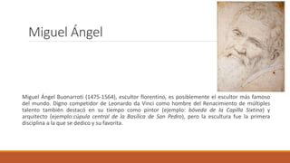 Miguel Ángel
Miguel Ángel Buonarroti (1475-1564), escultor florentino, es posiblemente el escultor más famoso
del mundo. Digno competidor de Leonardo da Vinci como hombre del Renacimiento de múltiples
talento también destacó en su tiempo como pintor (ejemplo: bóveda de la Capilla Sixtina) y
arquitecto (ejemplo:cúpula central de la Basílica de San Pedro), pero la escultura fue la primera
disciplina a la que se dedico y su favorita.
 