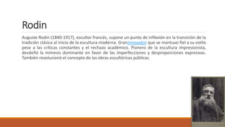 Rodin
Auguste Rodin (1840-1917), escultor francés, supone un punto de inflexión en la transición de la
tradición clásica al inicio de la escultura moderna. Graninnovador que se mantuvo fiel a su estilo
pese a las críticas constantes y el rechazo académico. Pionero de la escultura impresionista,
desdeñó la mímesis dominante en favor de las imperfecciones y desproporciones expresivas.
También revolucionó el concepto de las obras escultóricas públicas.
 