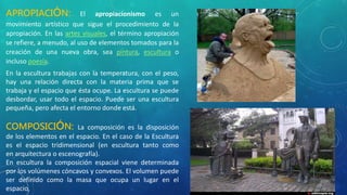 APROPIACIÓN: El apropiacionismo es un
movimiento artístico que sigue el procedimiento de la
apropiación. En las artes visuales, el término apropiación
se refiere, a menudo, al uso de elementos tomados para la
creación de una nueva obra, sea pintura, escultura o
incluso poesía.
En la escultura trabajas con la temperatura, con el peso,
hay una relación directa con la materia prima que se
trabaja y el espacio que ésta ocupe. La escultura se puede
desbordar, usar todo el espacio. Puede ser una escultura
pequeña, pero afecta el entorno donde está.
COMPOSICIÓN: La composición es la disposición
de los elementos en el espacio. En el caso de la Escultura
es el espacio tridimensional (en escultura tanto como
en arquitectura o escenografía).
En escultura la composición espacial viene determinada
por los volúmenes cóncavos y convexos. El volumen puede
ser definido como la masa que ocupa un lugar en el
espacio,
 
