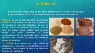 .
ARCILLA: Es uno de los materiales más antiguos
utilizados por el hombre, por ser fácil de modelar y
no necesitar de utensilios especiales, ya que se
pueden utilizar simplemente las manos. Con el
barro se pueden sacar moldes para después
trabajar con otros materiales o hacer
reproducciones. Si es empleado como material
definitivo debe cocerse; en este caso recibe el
nombre de terracota.
LA PIEDRA: Este material es usado desde la
antigüedad por encontrarse abundantemente en la
naturaleza. Para trabajar la piedra se necesitan
herramientas especiales.
MATERIALES
Los materiales empleados en escultura determinan un resultado del aspecto
y textura de la obra con el que adquiere también diversas características
 