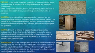 ESTUCO: Es una pasta conseguida a base de cal, polvo de mármol, arena y
cola de caseína. Se empleó ya en la antigüedad en Grecia y Roma para
hacer moldes.
METAL: Las planchas de cobre, bronce, oro y plata se pueden utilizar en la
técnica de elaboración directa, que se trabaja con martillo, buriles o
punzones.
MADERA: Es un material muy apreciado por los escultores, por sus
propiedades físicas y buenos resultados. Hay muchos tipos de madera y en
función de su cualidad puede dejarse la escultura en su color natural o por
el contrario teñir con anilinas al agua o alcohol, policromarse o protegerla
con goma laca.
MARFIL: El marfil se obtiene de los colmillos de varios animales,
particularmente de los elefantes. Se ha trabajado en todos los países,
principalmente de África, Japón, China, India, el área mediterránea y la
Europa continental. El uso ornamental del tallado ya se producía en el
Antiguo Egipto y Mesopotamia.
HORMIGON: El uso del hormigón en la escultura es relativamente nuevo
y ha adquirido más importancia a medida que ha aumentado su uso en las
fachadas arquitectónicas de los edificios. Sobre el hormigón se pueden
conseguir texturas diferentes con el uso de cinceles o limas. Es un material
económico y permite su exposición al aire libre.
 