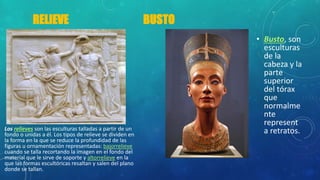 RELIEVE BUSTO
Los relieves son las esculturas talladas a partir de un
fondo o unidas a él. Los tipos de relieve se dividen en
la forma en la que se reduce la profundidad de las
figuras u ornamentación representadas: bajorrelieve
cuando se talla recortando la imagen en el fondo del
material que le sirve de soporte y altorrelieve en la
que las formas escultóricas resaltan y salen del plano
donde se tallan.
• Busto, son
esculturas
de la
cabeza y la
parte
superior
del tórax
que
normalme
nte
represent
a retratos.
 