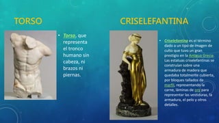 TORSO CRISELEFANTINA
• Torso, que
representa
el tronco
humano sin
cabeza, ni
brazos ni
piernas.
• Criselefantina es el término
dado a un tipo de imagen de
culto que tuvo un gran
prestigio en la Antigua Grecia.
Las estatuas criselefantinas se
construían sobre una
armadura de madera que
quedaba totalmente cubierta,
por bloques tallados de
marfil, representando la
carne, láminas de oro para
representar las vestiduras, la
armadura, el pelo y otros
detalles.
 