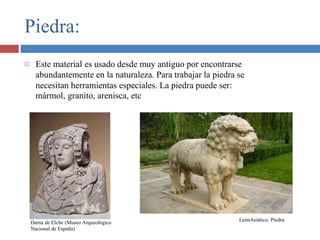 Piedra:
 Este material es usado desde muy antiguo por encontrarse
abundantemente en la naturaleza. Para trabajar la piedra se
necesitan herramientas especiales. La piedra puede ser:
mármol, granito, arenisca, etc
Dama de Elche (Museo Arqueológico
Nacional de España)
LeónAsiático. Piedra
 