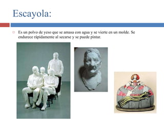 Escayola:
 Es un polvo de yeso que se amasa con agua y se vierte en un molde. Se
endurece rápidamente al secarse y se puede pintar.
 