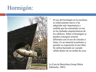 Hormigón:

El uso del hormigón en la escultura
es relativamente nuevo y ha
adquirido más importancia a
medida que ha aumentado su uso
en las fachadas arquitectónicas de
los edificios. Sobre el hormigón se
pueden conseguir texturas
diferentes con el uso de cinceles o
limas. Es un material económico y
permite su exposición al aire libre.
Se utiliza haciendo un vaciado
sólido dentro de un molde de yeso.
La Cara de Barcelona (Josep María
Subirachs, 1963)
 