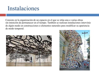 Instalaciones
Consiste en la organización de un espacio en el que se sitúa una o varias obras
sin intención de permanecer en el tiempo. También se realizan instalaciones intervinie
de algún modo en construcciones o elementos naturales para modificar su apariencia
de modo temporal.
 