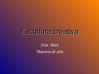 Escultura creativa Srta. Báez Maestra de arte 