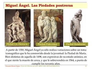 Miguel Ángel. Las Piedades postreras Gonzalo Durán López .  Curso de Historia del Arte.  ARTE DEL RENACIMIENTO A partir de 1550, Miguel Ángel ya sólo realiza variaciones sobre un tema iconográfico que le ha conmovido desde la juventud: la Piedad de María. Bien distintas de aquella de 1498, son expresivas de su estado anímico, en el que siente la muerte de cerca, y que le sobrevendría en 1564, a punto de cumplir los noventa años. Piedad Cat. Florencia  Piedad Palestrina  Piedad Rondanini  