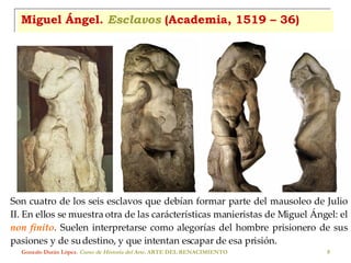 Miguel Ángel.  Esclavos  (Academia, 1519 – 36) Gonzalo Durán López .  Curso de Historia del Arte.  ARTE DEL RENACIMIENTO Son cuatro de los seis esclavos que debían formar parte del mausoleo de Julio II. En ellos se muestra otra de las carácterísticas manieristas de Miguel Ángel: el  non finito . Suelen interpretarse como alegorías del hombre prisionero de sus pasiones y de su destino, y que intentan escapar de esa prisión. 