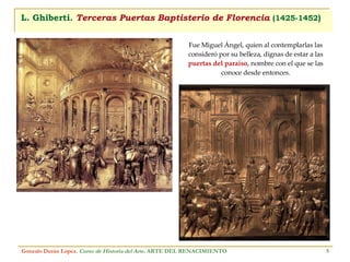 L. Ghiberti.  Terceras Puertas Baptisterio de Florencia   (1425-1452 ) Gonzalo Durán López .  Curso de Historia del Arte.  ARTE DEL RENACIMIENTO Fue Miguel Ángel, quien al contemplarlas las consideró por su belleza, dignas de estar a las  puertas del paraíso , nombre con el que se las conoce desde entonces. 