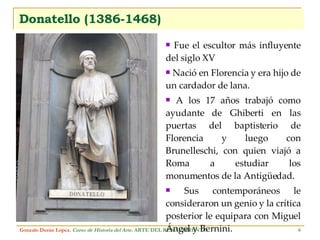 Donatello (1386-1468) Fue el escultor más influyente del siglo XV Nació en Florencia y era hijo de un cardador de lana. A los 17 años trabajó como ayudante de Ghiberti en las puertas del baptisterio de Florencia y luego con Brunelleschi, con quien viajó a Roma a estudiar los monumentos de la Antigüedad. Sus contemporáneos le consideraron un genio y la crítica posterior le equipara con Miguel Ángel y Bernini. Gonzalo Durán López .  Curso de Historia del Arte.  ARTE DEL RENACIMIENTO 